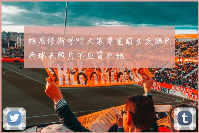 维尼修斯呼吁大家尊重前女友晒巴西球衣照片不应冒犯她