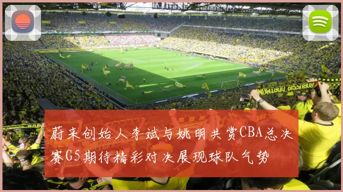 蔚来创始人李斌与姚明共赏CBA总决赛G5期待精彩对决展现球队气势