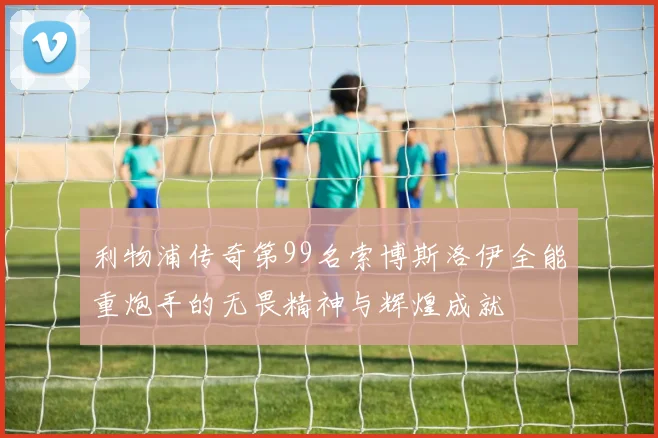利物浦传奇第99名索博斯洛伊全能重炮手的无畏精神与辉煌成就