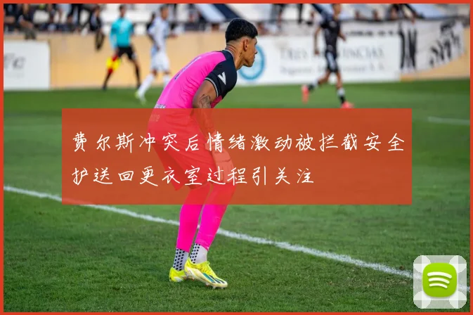 费尔斯冲突后情绪激动被拦截安全护送回更衣室过程引关注