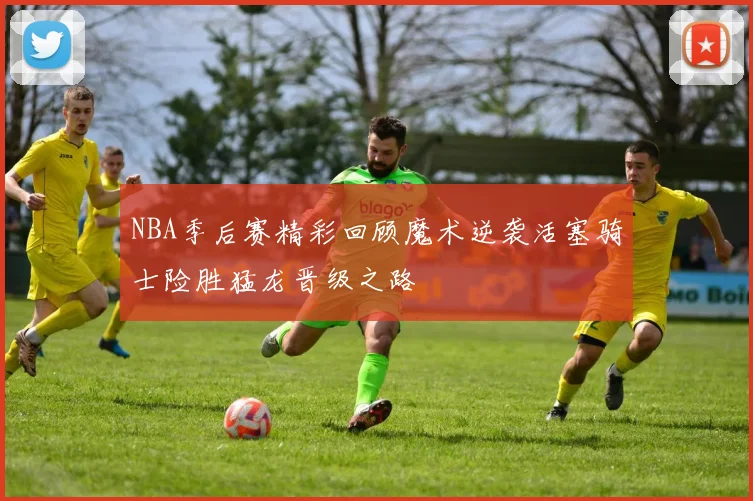 NBA季后赛精彩回顾魔术逆袭活塞骑士险胜猛龙晋级之路