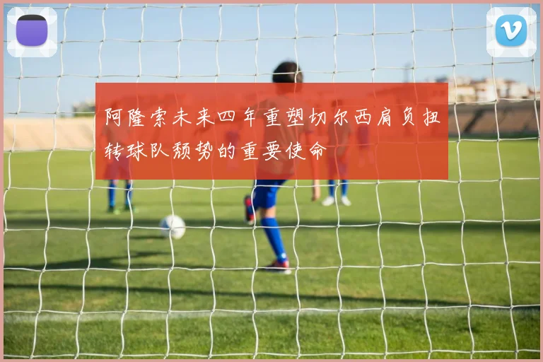 阿隆索未来四年重塑切尔西肩负扭转球队颓势的重要使命
