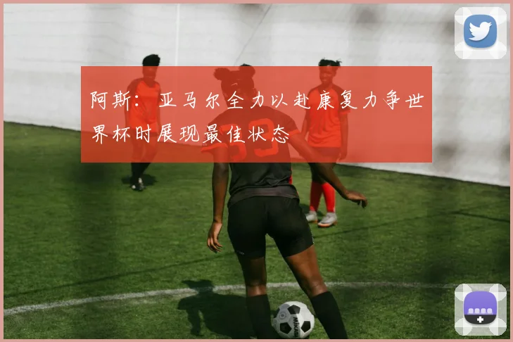 阿斯：亚马尔全力以赴康复力争世界杯时展现最佳状态