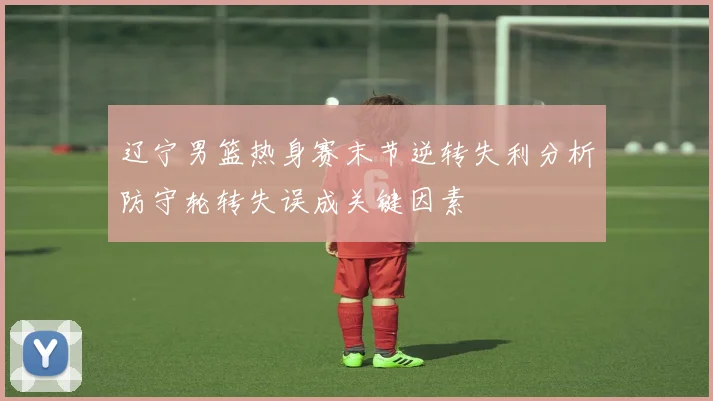 辽宁男篮热身赛末节逆转失利分析防守轮转失误成关键因素