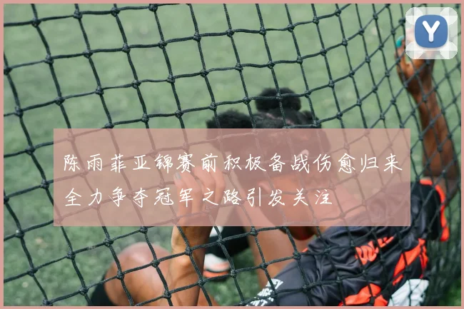 陈雨菲亚锦赛前积极备战伤愈归来全力争夺冠军之路引发关注