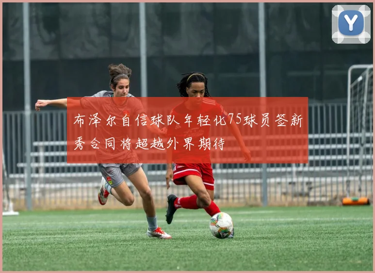 布泽尔自信球队年轻化75球员签新秀合同将超越外界期待