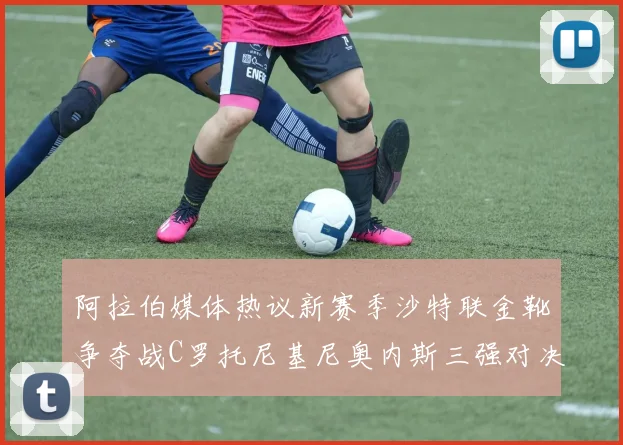 阿拉伯媒体热议新赛季沙特联金靴争夺战C罗托尼基尼奥内斯三强对决
