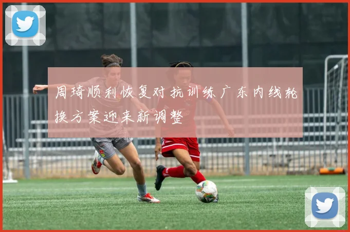 周琦顺利恢复对抗训练广东内线轮换方案迎来新调整